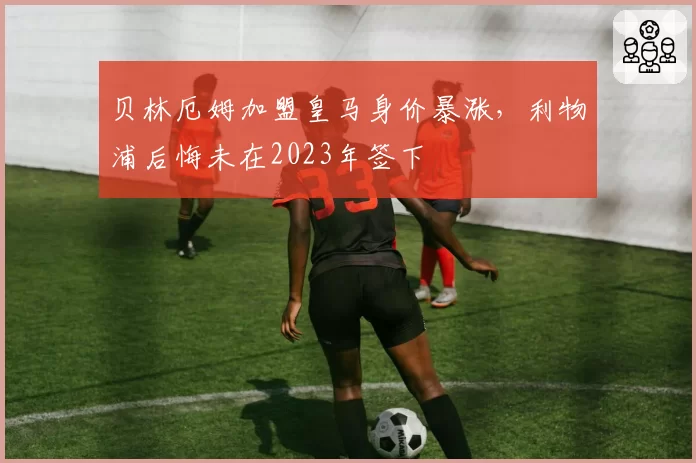 贝林厄姆加盟皇马身价暴涨,利物浦后悔未在2023年签下