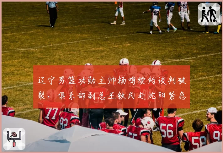 辽宁男篮功勋主帅杨鸣续约谈判破裂,俱乐部副总王铁民赴沈阳紧急斡旋