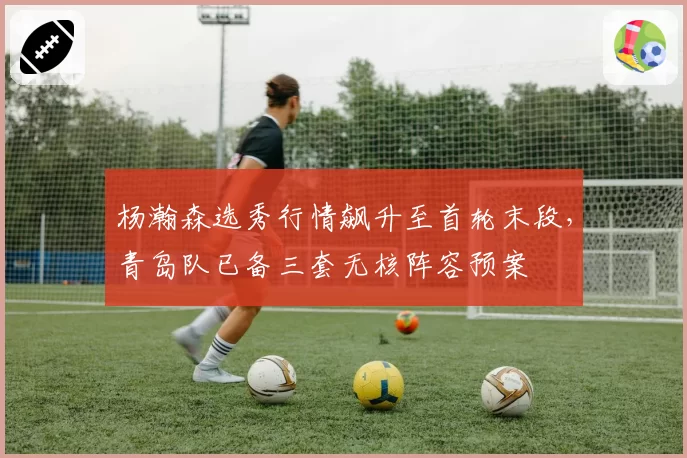 杨瀚森选秀行情飙升至首轮末段,青岛队已备三套无核阵容预案