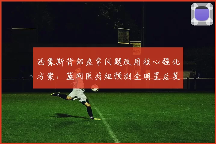 西蒙斯背部痉挛问题改用核心强化方案,篮网医疗组预测全明星后复出