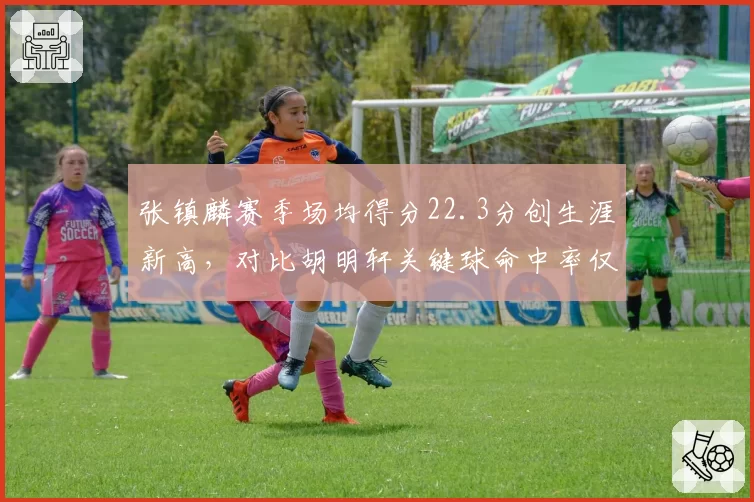 张镇麟赛季场均得分22.3分创生涯新高,对比胡明轩关键球命中率仅28%形成反差