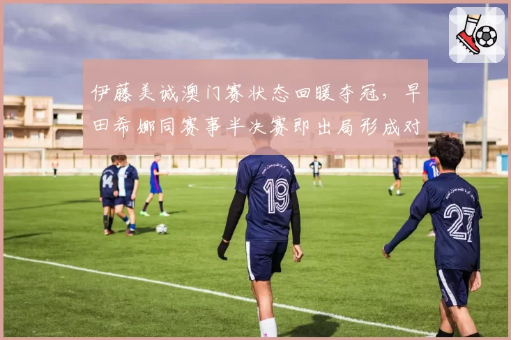 伊藤美诚澳门赛状态回暖夺冠,早田希娜同赛事半决赛即出局形成对比