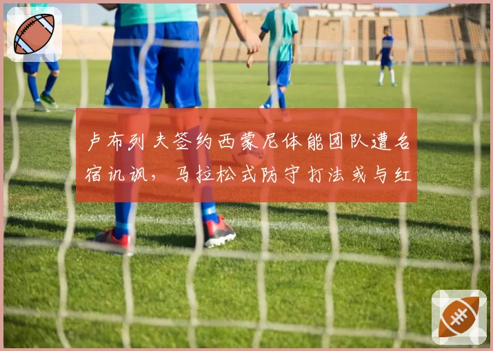 卢布列夫签约西蒙尼体能团队遭名宿讥讽,马拉松式防守打法或与红土兼容性存疑