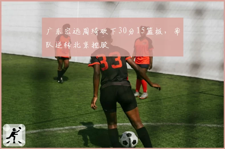 广东宏远周琦砍下30分15篮板,率队逆转北京控股