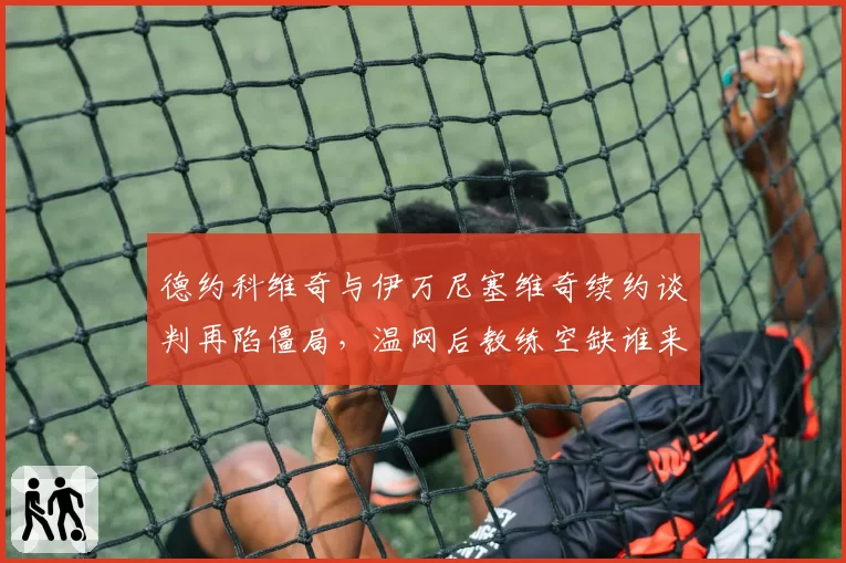 德约科维奇与伊万尼塞维奇续约谈判再陷僵局,温网后教练空缺谁来补位?