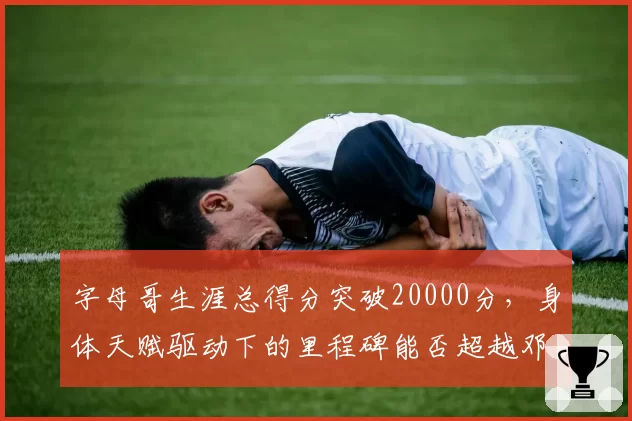 字母哥生涯总得分突破20000分,身体天赋驱动下的里程碑能否超越邓肯?
