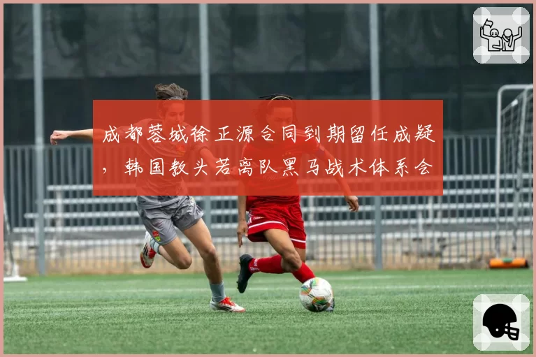 成都蓉城徐正源合同到期留任成疑,韩国教头若离队黑马战术体系会否崩塌?