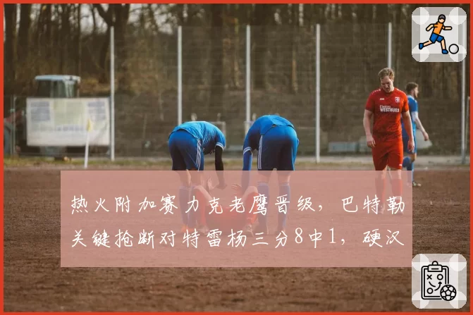 热火附加赛力克老鹰晋级,巴特勒关键抢断对特雷杨三分8中1,硬汉定律再次应验