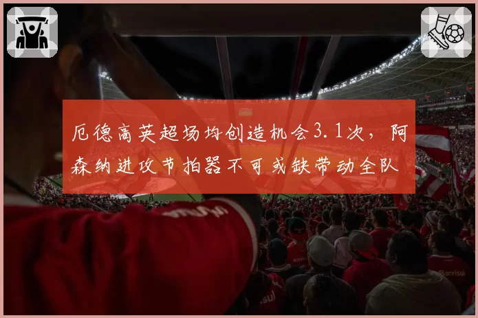 厄德高英超场均创造机会3.1次，阿森纳进攻节拍器不可或缺带动全队
