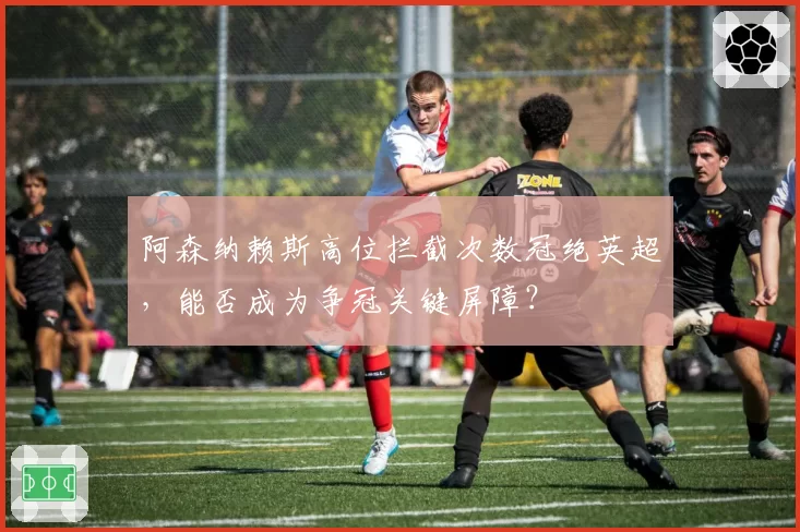 阿森纳赖斯高位拦截次数冠绝英超,能否成为争冠关键屏障?