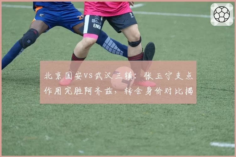 北京国安vs武汉三镇:张玉宁支点作用完胜阿齐兹,转会身价对比揭示差异