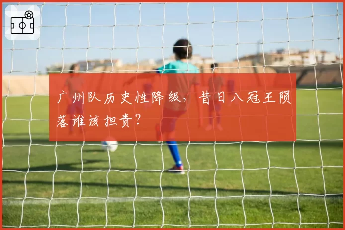 广州队历史性降级，昔日八冠王陨落谁该担责？