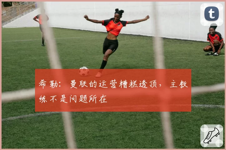 希勒：曼联的运营糟糕透顶，主教练不是问题所在