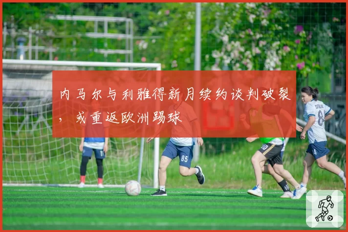 内马尔与利雅得新月续约谈判破裂,或重返欧洲踢球