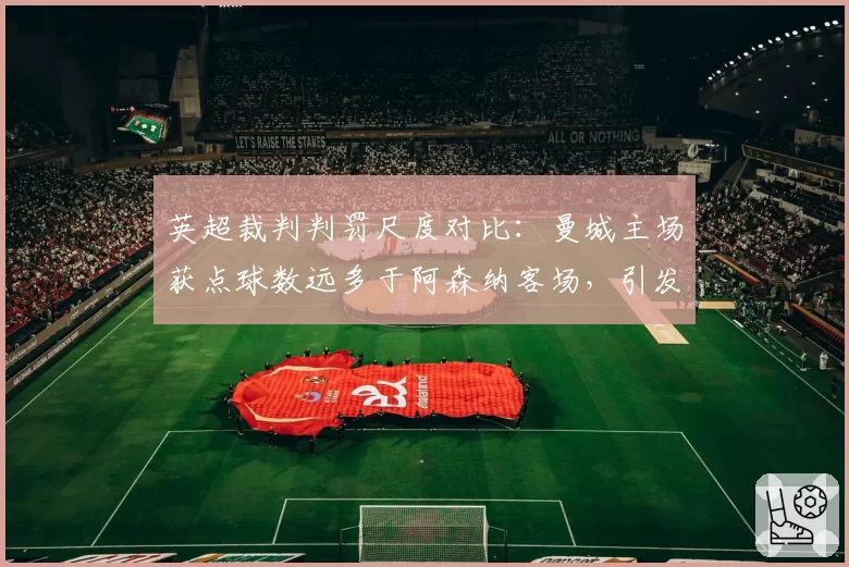 英超裁判判罚尺度对比:曼城主场获点球数远多于阿森纳客场,引发不公论调