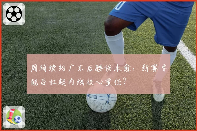 周琦续约广东后腰伤未愈,新赛季能否扛起内线核心重任?