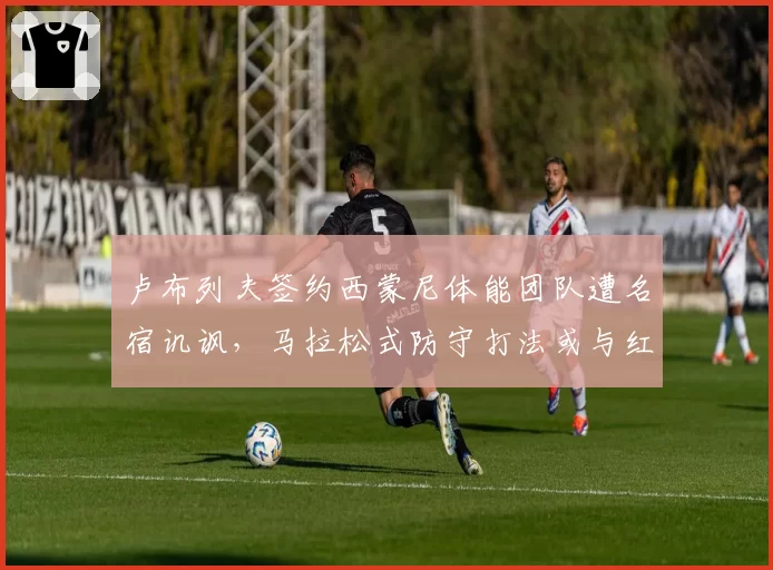 卢布列夫签约西蒙尼体能团队遭名宿讥讽,马拉松式防守打法或与红土兼容性存疑