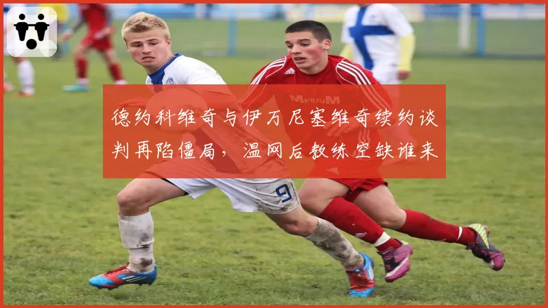 德约科维奇与伊万尼塞维奇续约谈判再陷僵局,温网后教练空缺谁来补位?