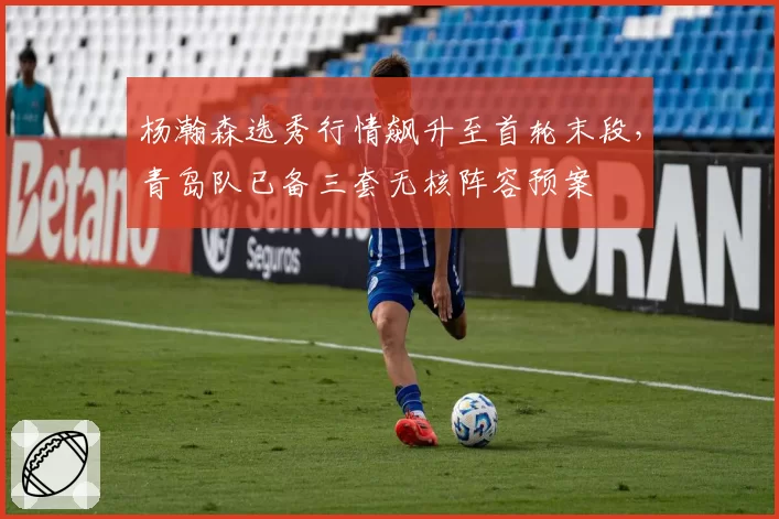 杨瀚森选秀行情飙升至首轮末段,青岛队已备三套无核阵容预案