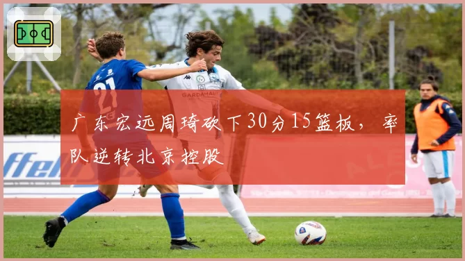 广东宏远周琦砍下30分15篮板,率队逆转北京控股