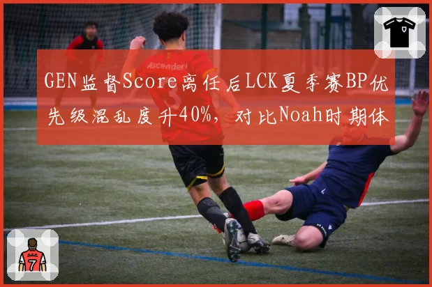GEN监督Score离任后LCK夏季赛BP优先级混乱度升40%,对比Noah时期体系粘度差距凸显