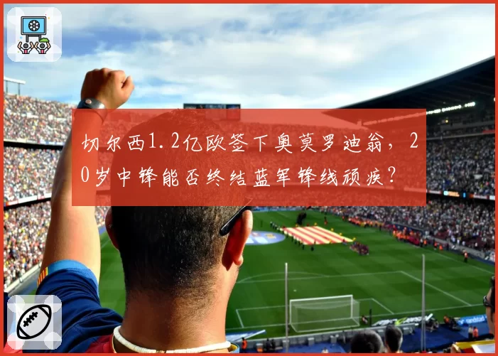 切尔西1.2亿欧签下奥莫罗迪翁,20岁中锋能否终结蓝军锋线顽疾?