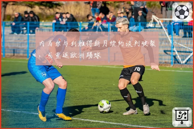 内马尔与利雅得新月续约谈判破裂,或重返欧洲踢球