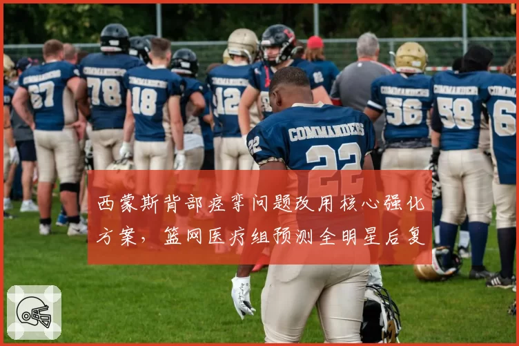 西蒙斯背部痉挛问题改用核心强化方案,篮网医疗组预测全明星后复出