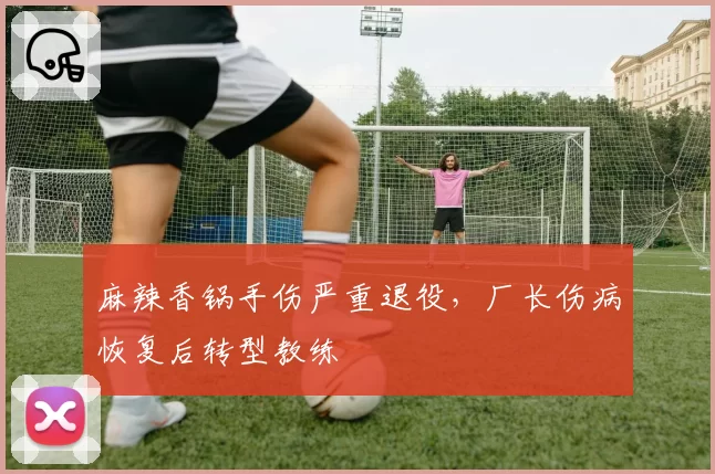 麻辣香锅手伤严重退役，厂长伤病恢复后转型教练