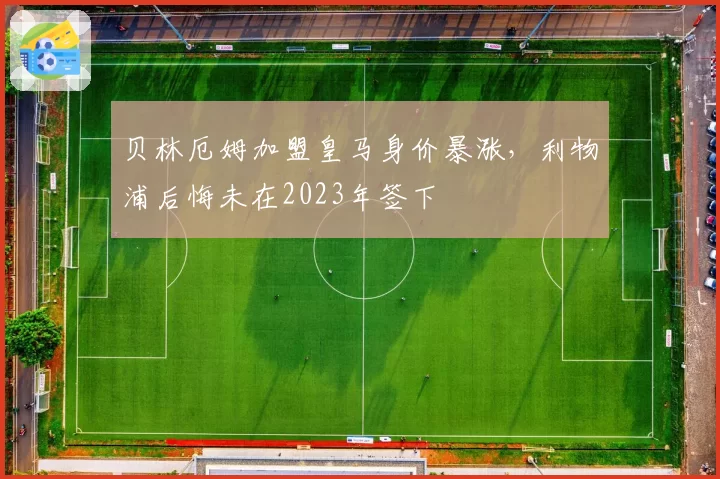 贝林厄姆加盟皇马身价暴涨,利物浦后悔未在2023年签下