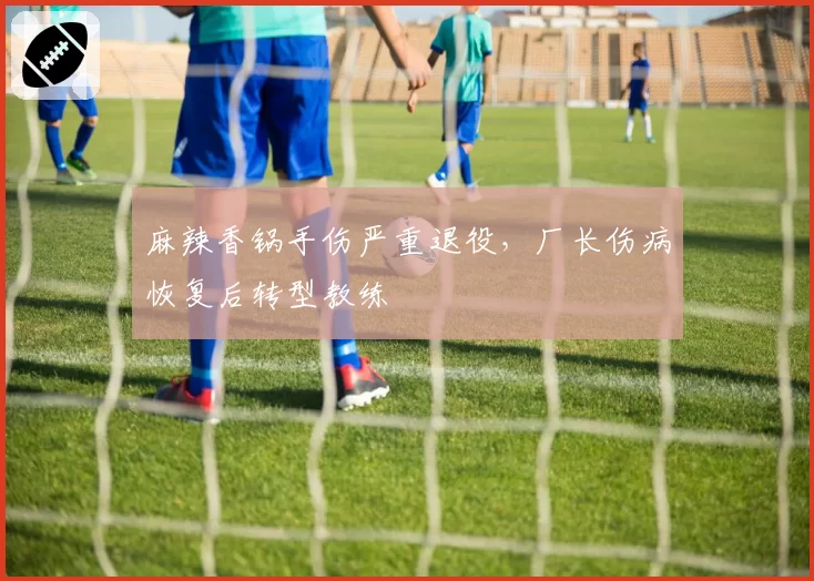麻辣香锅手伤严重退役,厂长伤病恢复后转型教练