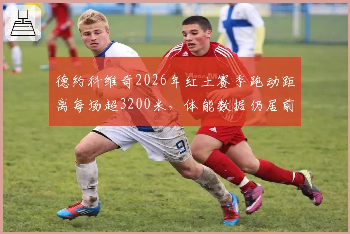 德约科维奇2026年红土赛季跑动距离每场超3200米,体能数据仍居前十