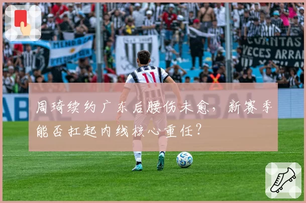 周琦续约广东后腰伤未愈,新赛季能否扛起内线核心重任?