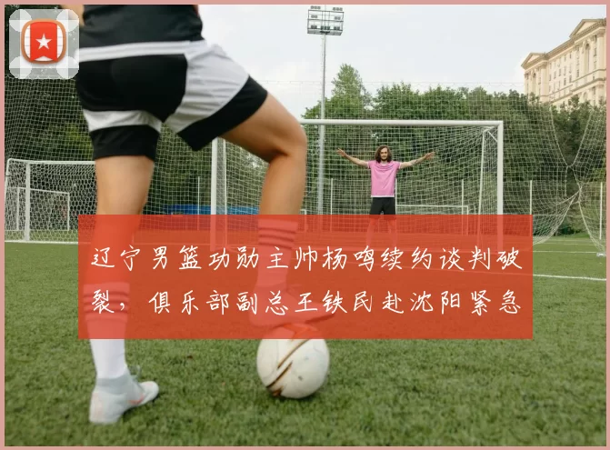 辽宁男篮功勋主帅杨鸣续约谈判破裂,俱乐部副总王铁民赴沈阳紧急斡旋