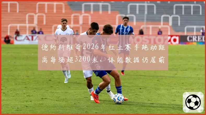德约科维奇2026年红土赛季跑动距离每场超3200米,体能数据仍居前十