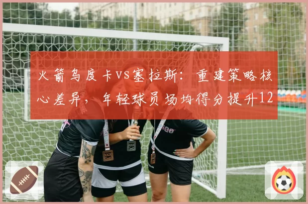 火箭乌度卡vs塞拉斯：重建策略核心差异，年轻球员场均得分提升12%
