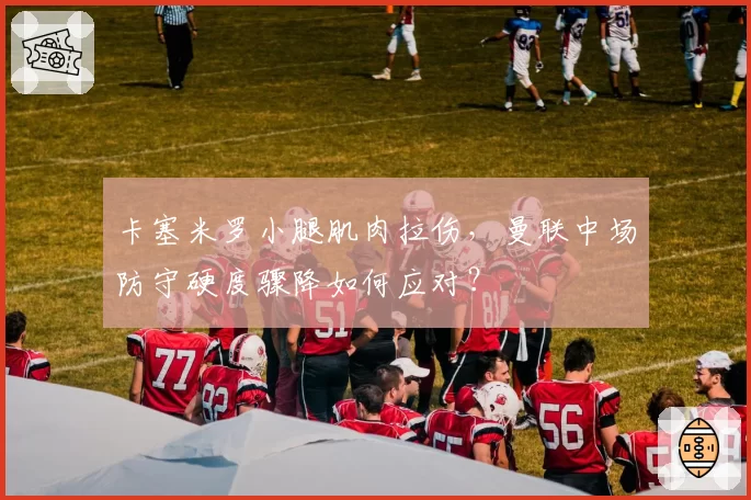 卡塞米罗小腿肌肉拉伤,曼联中场防守硬度骤降如何应对?