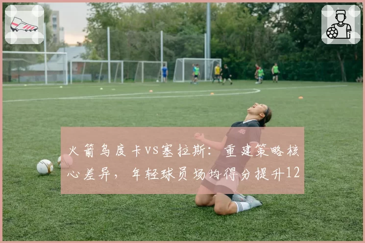 火箭乌度卡vs塞拉斯:重建策略核心差异,年轻球员场均得分提升12%