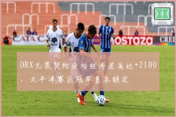 DRX无畏契约分均经济差高达+2100，太平洋赛区冠军基本锁定