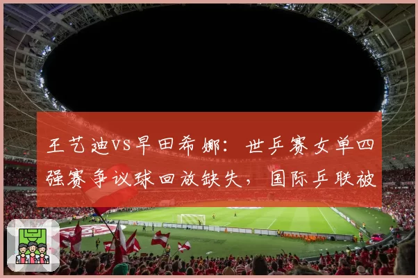 王艺迪vs早田希娜：世乒赛女单四强赛争议球回放缺失，国际乒联被批规则模糊