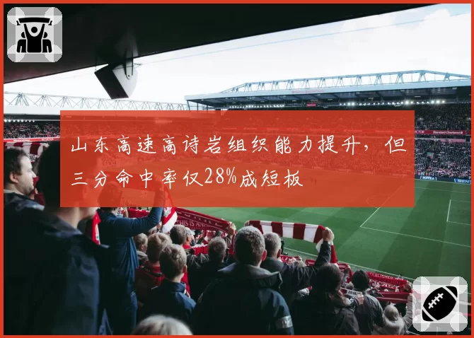 山东高速高诗岩组织能力提升，但三分命中率仅28%成短板