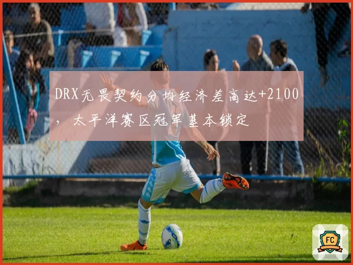 DRX无畏契约分均经济差高达+2100,太平洋赛区冠军基本锁定