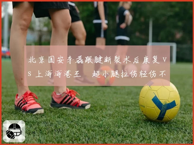 北京国安李磊跟腱断裂术后康复 vs 上海海港王燊超小腿拉伤轻伤不下火线,边后卫选择差异