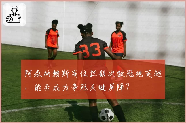 阿森纳赖斯高位拦截次数冠绝英超，能否成为争冠关键屏障？