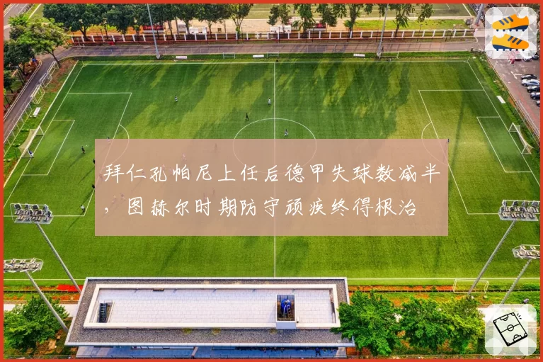 拜仁孔帕尼上任后德甲失球数减半,图赫尔时期防守顽疾终得根治