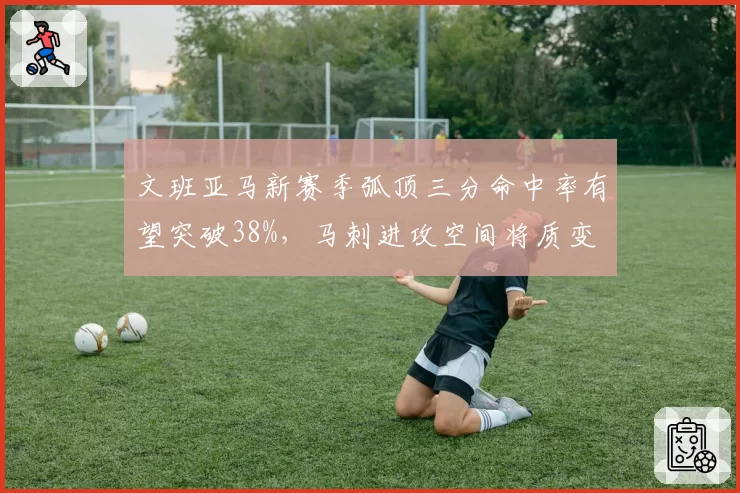 文班亚马新赛季弧顶三分命中率有望突破38%,马刺进攻空间将质变