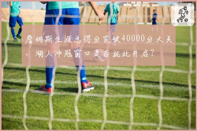 詹姆斯生涯总得分突破40000分大关，湖人冲冠窗口是否就此开启？