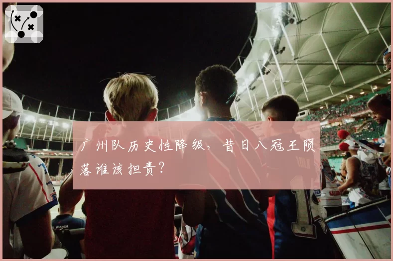 广州队历史性降级，昔日八冠王陨落谁该担责？