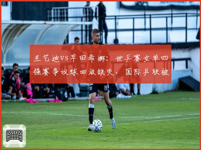 王艺迪vs早田希娜：世乒赛女单四强赛争议球回放缺失，国际乒联被批规则模糊