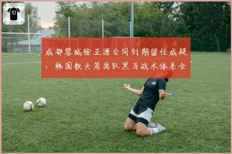 成都蓉城徐正源合同到期留任成疑,韩国教头若离队黑马战术体系会否崩塌?